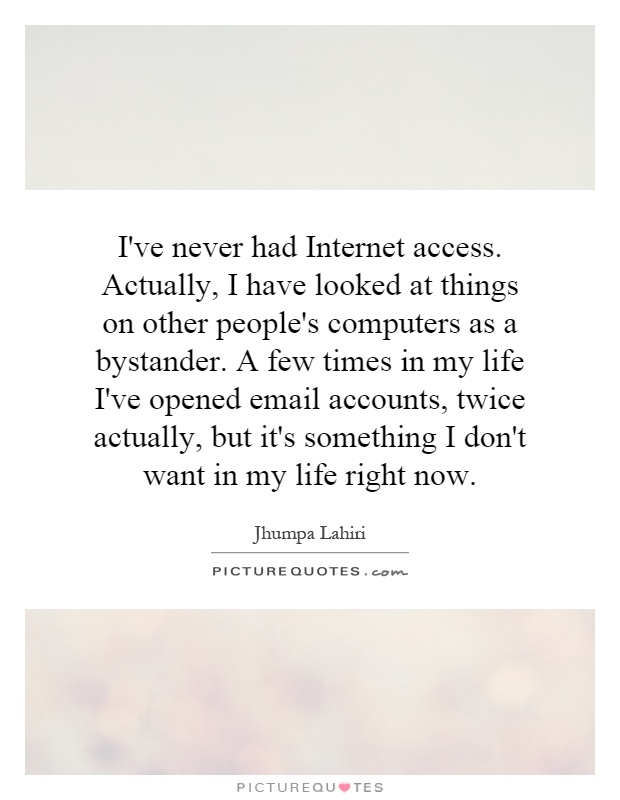 I've never had Internet access. Actually, I have looked at things on other people's computers as a bystander. A few times in my life I've opened email accounts, twice actually, but it's something I don't want in my life right now Picture Quote #1