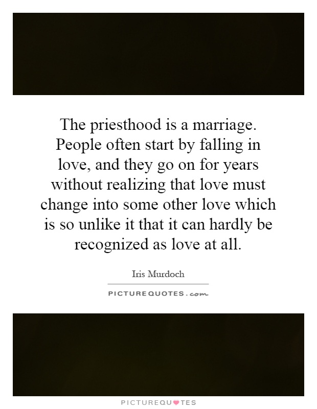 The priesthood is a marriage. People often start by falling in love, and they go on for years without realizing that love must change into some other love which is so unlike it that it can hardly be recognized as love at all Picture Quote #1
