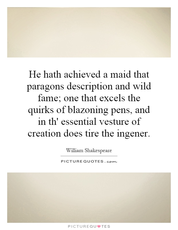 He hath achieved a maid that paragons description and wild fame; one that excels the quirks of blazoning pens, and in th' essential vesture of creation does tire the ingener Picture Quote #1
