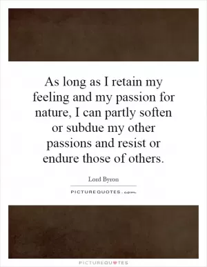 As long as I retain my feeling and my passion for nature, I can partly soften or subdue my other passions and resist or endure those of others Picture Quote #1