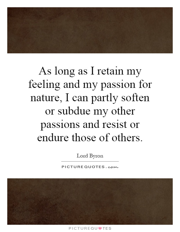 As long as I retain my feeling and my passion for nature, I can partly soften or subdue my other passions and resist or endure those of others Picture Quote #1