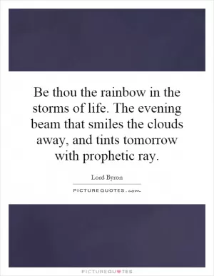 Be thou the rainbow in the storms of life. The evening beam that smiles the clouds away, and tints tomorrow with prophetic ray Picture Quote #1