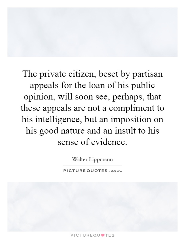 The private citizen, beset by partisan appeals for the loan of his public opinion, will soon see, perhaps, that these appeals are not a compliment to his intelligence, but an imposition on his good nature and an insult to his sense of evidence Picture Quote #1
