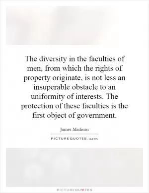 The diversity in the faculties of men, from which the rights of property originate, is not less an insuperable obstacle to an uniformity of interests. The protection of these faculties is the first object of government Picture Quote #1