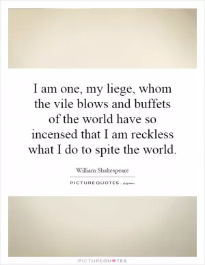 I am one, my liege, whom the vile blows and buffets of the world have so incensed that I am reckless what I do to spite the world Picture Quote #1
