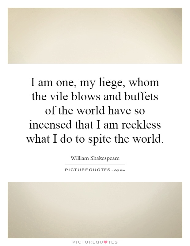 I am one, my liege, whom the vile blows and buffets of the world have so incensed that I am reckless what I do to spite the world Picture Quote #1