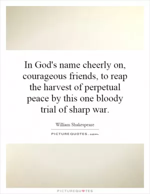 In God's name cheerly on, courageous friends, to reap the harvest of perpetual peace by this one bloody trial of sharp war Picture Quote #1