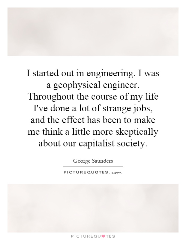 I started out in engineering. I was a geophysical engineer. Throughout the course of my life I've done a lot of strange jobs, and the effect has been to make me think a little more skeptically about our capitalist society Picture Quote #1