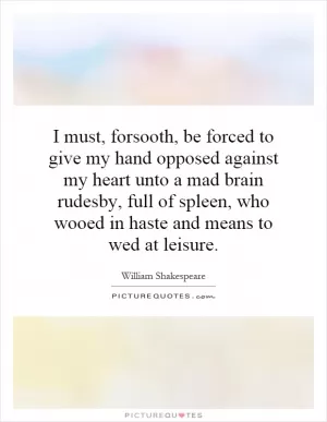 I must, forsooth, be forced to give my hand opposed against my heart unto a mad brain rudesby, full of spleen, who wooed in haste and means to wed at leisure Picture Quote #1