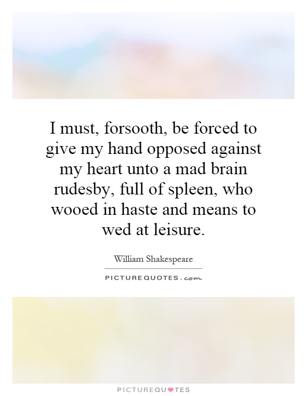 I must, forsooth, be forced to give my hand opposed against my heart unto a mad brain rudesby, full of spleen, who wooed in haste and means to wed at leisure Picture Quote #1