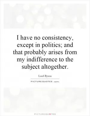 I have no consistency, except in politics; and that probably arises from my indifference to the subject altogether Picture Quote #1