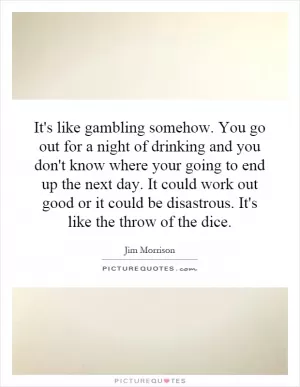 It's like gambling somehow. You go out for a night of drinking and you don't know where your going to end up the next day. It could work out good or it could be disastrous. It's like the throw of the dice Picture Quote #1