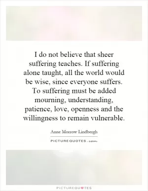 I do not believe that sheer suffering teaches. If suffering alone taught, all the world would be wise, since everyone suffers. To suffering must be added mourning, understanding, patience, love, openness and the willingness to remain vulnerable Picture Quote #1