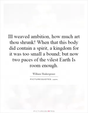 Ill weaved ambition, how much art thou shrunk! When that this body did contain a spirit, a kingdom for it was too small a bound; but now two paces of the vilest Earth Is room enough Picture Quote #1