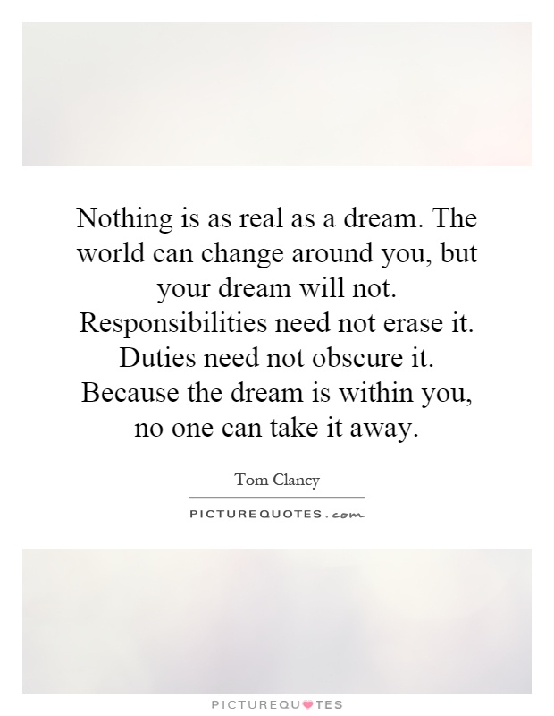 Nothing is as real as a dream. The world can change around you, but your dream will not. Responsibilities need not erase it. Duties need not obscure it. Because the dream is within you, no one can take it away Picture Quote #1