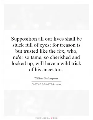 Supposition all our lives shall be stuck full of eyes; for treason is but trusted like the fox, who, ne'er so tame, so cherished and locked up, will have a wild trick of his ancestors Picture Quote #1