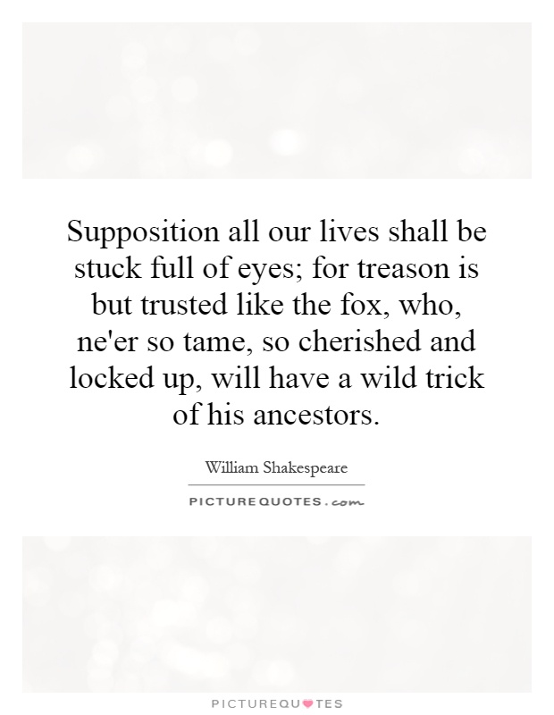 Supposition all our lives shall be stuck full of eyes; for treason is but trusted like the fox, who, ne'er so tame, so cherished and locked up, will have a wild trick of his ancestors Picture Quote #1