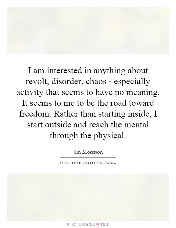 I am interested in anything about revolt, disorder, chaos - especially activity that seems to have no meaning. It seems to me to be the road toward freedom. Rather than starting inside, I start outside and reach the mental through the physical Picture Quote #1