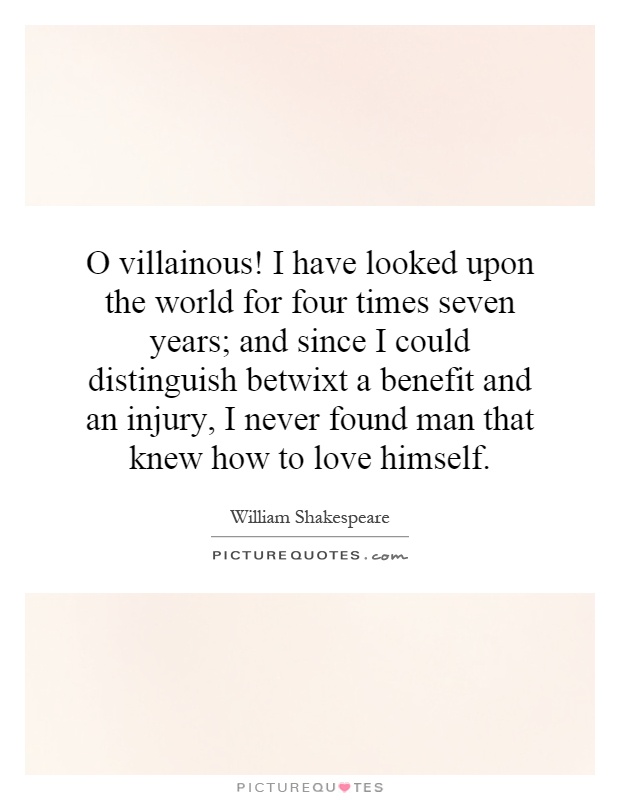 O villainous! I have looked upon the world for four times seven years; and since I could distinguish betwixt a benefit and an injury, I never found man that knew how to love himself Picture Quote #1