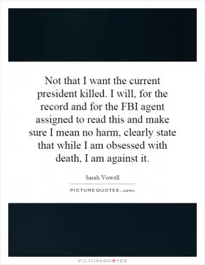 Not that I want the current president killed. I will, for the record and for the FBI agent assigned to read this and make sure I mean no harm, clearly state that while I am obsessed with death, I am against it Picture Quote #1