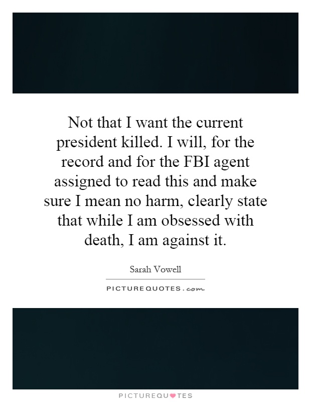Not that I want the current president killed. I will, for the record and for the FBI agent assigned to read this and make sure I mean no harm, clearly state that while I am obsessed with death, I am against it Picture Quote #1