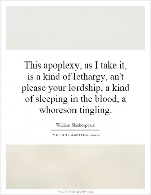 This apoplexy, as I take it, is a kind of lethargy, an't please your lordship, a kind of sleeping in the blood, a whoreson tingling Picture Quote #1