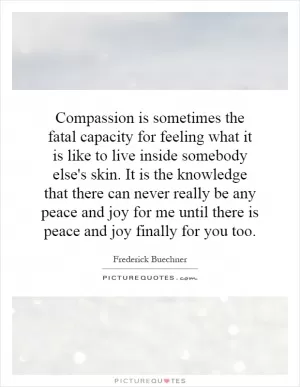 Compassion is sometimes the fatal capacity for feeling what it is like to live inside somebody else's skin. It is the knowledge that there can never really be any peace and joy for me until there is peace and joy finally for you too Picture Quote #1