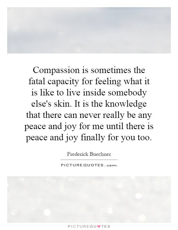 Compassion is sometimes the fatal capacity for feeling what it is like to live inside somebody else's skin. It is the knowledge that there can never really be any peace and joy for me until there is peace and joy finally for you too Picture Quote #1