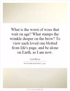 What is the worst of woes that wait on age? What stamps the wrinkle deeper on the brow? To view each loved one blotted from life's page, and be alone on Earth, as I am now Picture Quote #1