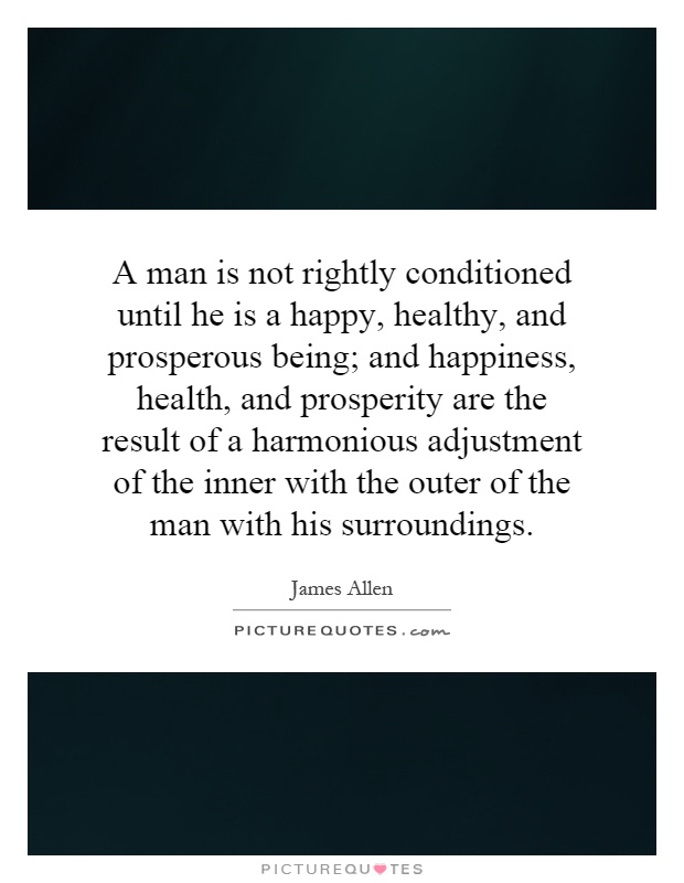 A man is not rightly conditioned until he is a happy, healthy, and prosperous being; and happiness, health, and prosperity are the result of a harmonious adjustment of the inner with the outer of the man with his surroundings Picture Quote #1