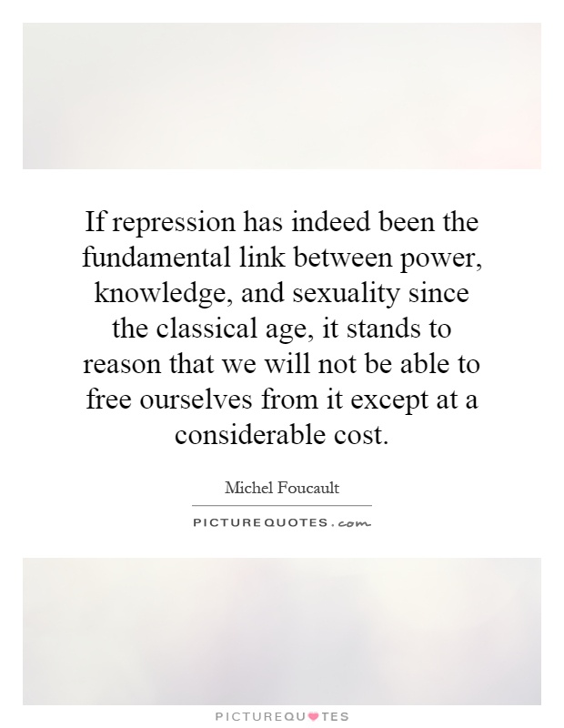 If repression has indeed been the fundamental link between power, knowledge, and sexuality since the classical age, it stands to reason that we will not be able to free ourselves from it except at a considerable cost Picture Quote #1