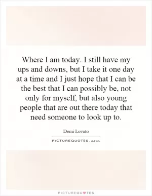 Where I am today. I still have my ups and downs, but I take it one day at a time and I just hope that I can be the best that I can possibly be, not only for myself, but also young people that are out there today that need someone to look up to Picture Quote #1