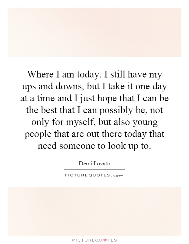 Where I am today. I still have my ups and downs, but I take it one day at a time and I just hope that I can be the best that I can possibly be, not only for myself, but also young people that are out there today that need someone to look up to Picture Quote #1