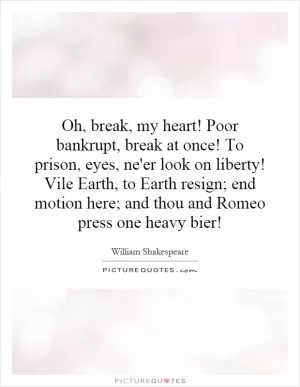 Oh, break, my heart! Poor bankrupt, break at once! To prison, eyes, ne'er look on liberty! Vile Earth, to Earth resign; end motion here; and thou and Romeo press one heavy bier! Picture Quote #1