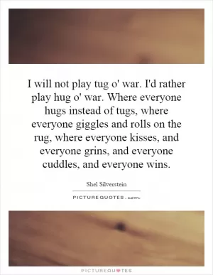 I will not play tug o' war. I'd rather play hug o' war. Where everyone hugs instead of tugs, where everyone giggles and rolls on the rug, where everyone kisses, and everyone grins, and everyone cuddles, and everyone wins Picture Quote #1