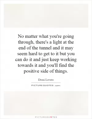 No matter what you're going through, there's a light at the end of the tunnel and it may seem hard to get to it but you can do it and just keep working towards it and you'll find the positive side of things Picture Quote #1