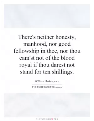 There's neither honesty, manhood, nor good fellowship in thee, nor thou cam'st not of the blood royal if thou darest not stand for ten shillings Picture Quote #1