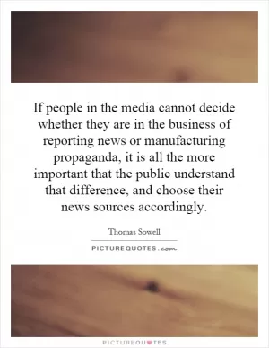 If people in the media cannot decide whether they are in the business of reporting news or manufacturing propaganda, it is all the more important that the public understand that difference, and choose their news sources accordingly Picture Quote #1