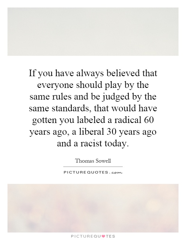 If you have always believed that everyone should play by the same rules and be judged by the same standards, that would have gotten you labeled a radical 60 years ago, a liberal 30 years ago and a racist today Picture Quote #1