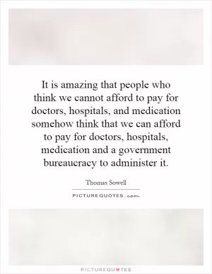 It is amazing that people who think we cannot afford to pay for doctors, hospitals, and medication somehow think that we can afford to pay for doctors, hospitals, medication and a government bureaucracy to administer it Picture Quote #1