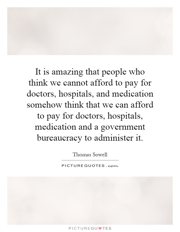 It is amazing that people who think we cannot afford to pay for doctors, hospitals, and medication somehow think that we can afford to pay for doctors, hospitals, medication and a government bureaucracy to administer it Picture Quote #1