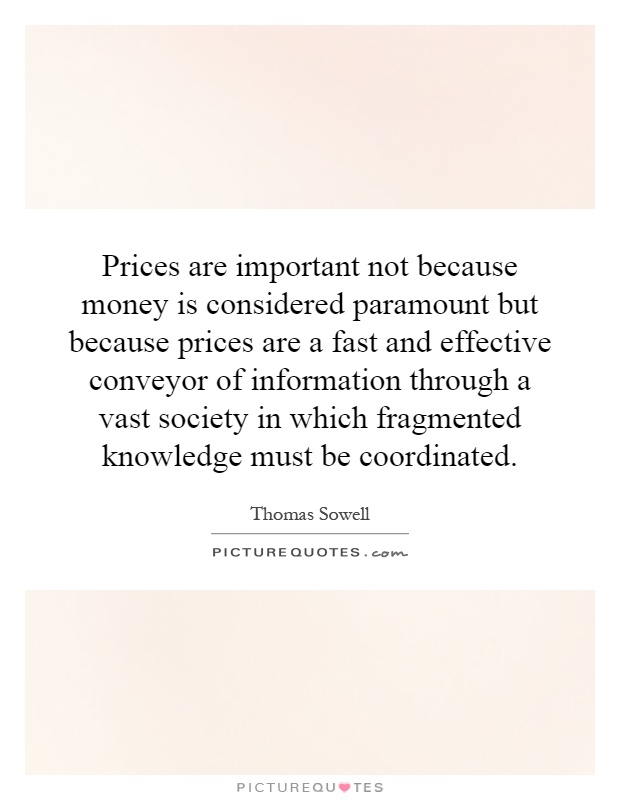 Prices are important not because money is considered paramount but because prices are a fast and effective conveyor of information through a vast society in which fragmented knowledge must be coordinated Picture Quote #1