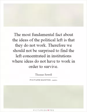 The most fundamental fact about the ideas of the political left is that they do not work. Therefore we should not be surprised to find the left concentrated in institutions where ideas do not have to work in order to survive Picture Quote #1