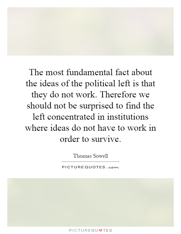 The most fundamental fact about the ideas of the political left is that they do not work. Therefore we should not be surprised to find the left concentrated in institutions where ideas do not have to work in order to survive Picture Quote #1