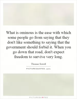 What is ominous is the ease with which some people go from saying that they don't like something to saying that the government should forbid it. When you go down that road, don't expect freedom to survive very long Picture Quote #1
