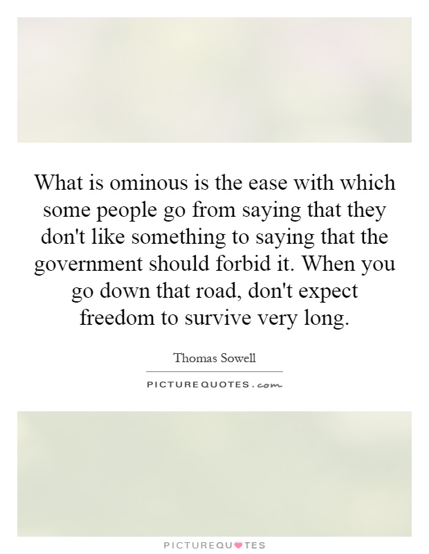 What is ominous is the ease with which some people go from saying that they don't like something to saying that the government should forbid it. When you go down that road, don't expect freedom to survive very long Picture Quote #1