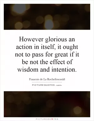 However glorious an action in itself, it ought not to pass for great if it be not the effect of wisdom and intention Picture Quote #1