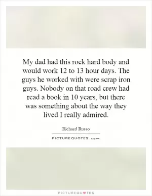 My dad had this rock hard body and would work 12 to 13 hour days. The guys he worked with were scrap iron guys. Nobody on that road crew had read a book in 10 years, but there was something about the way they lived I really admired Picture Quote #1