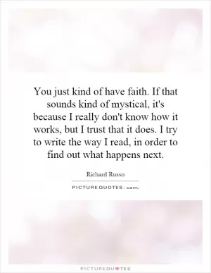 You just kind of have faith. If that sounds kind of mystical, it's because I really don't know how it works, but I trust that it does. I try to write the way I read, in order to find out what happens next Picture Quote #1