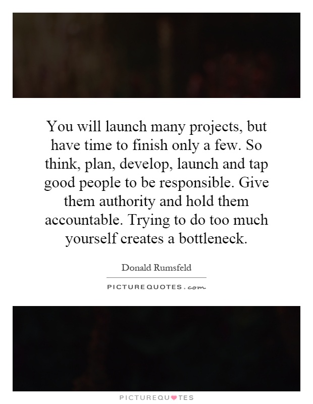 You will launch many projects, but have time to finish only a few. So think, plan, develop, launch and tap good people to be responsible. Give them authority and hold them accountable. Trying to do too much yourself creates a bottleneck Picture Quote #1